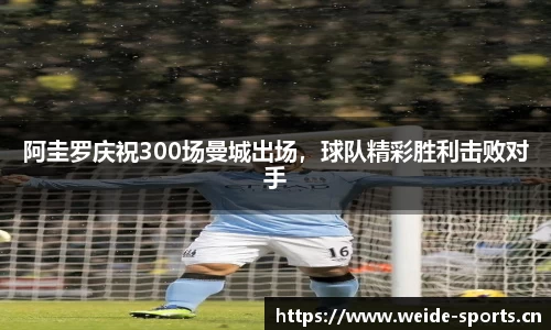 阿圭罗庆祝300场曼城出场，球队精彩胜利击败对手